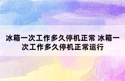 冰箱一次工作多久停机正常 冰箱一次工作多久停机正常运行